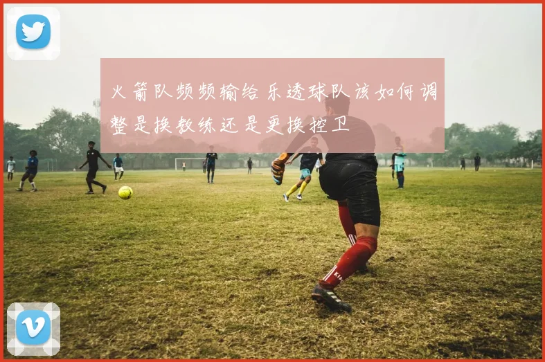 火箭队频频输给乐透球队该如何调整是换教练还是更换控卫