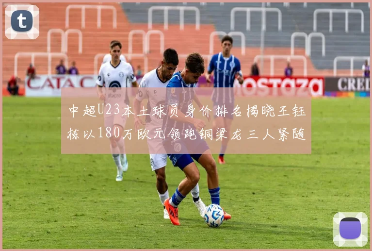 中超U23本土球员身价排名揭晓王钰栋以180万欧元领跑铜梁龙三人紧随其后