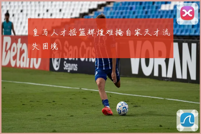 皇马人才摇篮辉煌难掩自家天才流失困境