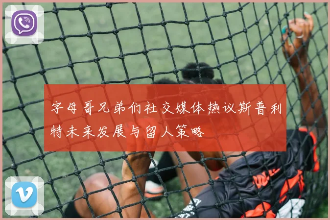 字母哥兄弟们社交媒体热议斯普利特未来发展与留人策略