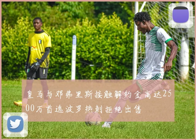皇马与邓弗里斯接触解约金高达2500万首选波罗热刺拒绝出售