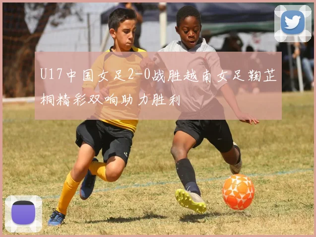 U17中国女足2-0战胜越南女足鞠芷桐精彩双响助力胜利
