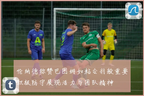 伦纳德称赞巴图姆如粘合剂般重要积极防守展现活力与团队精神
