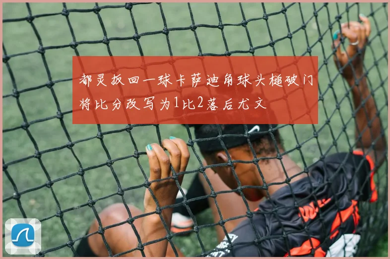 都灵扳回一球卡萨迪角球头槌破门将比分改写为1比2落后尤文