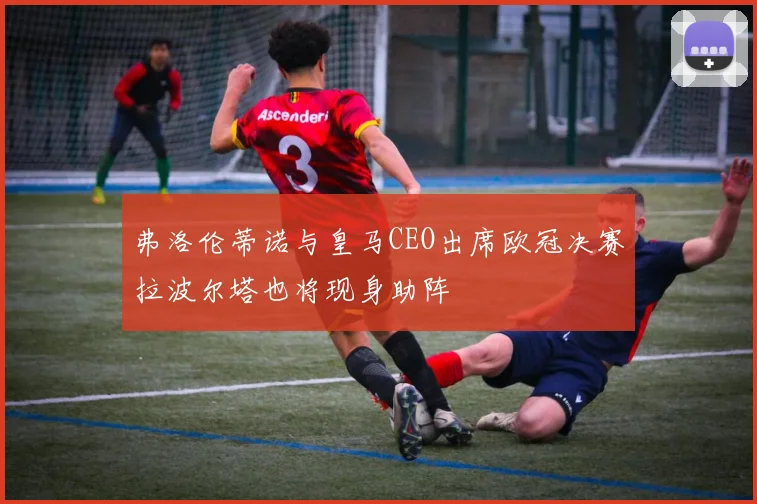 弗洛伦蒂诺与皇马CEO出席欧冠决赛拉波尔塔也将现身助阵