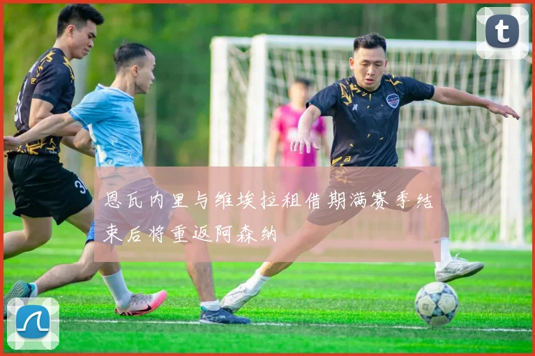 恩瓦内里与维埃拉租借期满赛季结束后将重返阿森纳