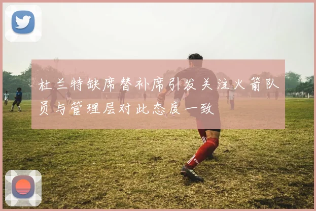 杜兰特缺席替补席引发关注火箭队员与管理层对此态度一致
