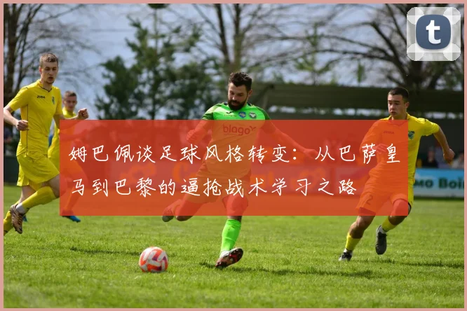 姆巴佩谈足球风格转变：从巴萨皇马到巴黎的逼抢战术学习之路