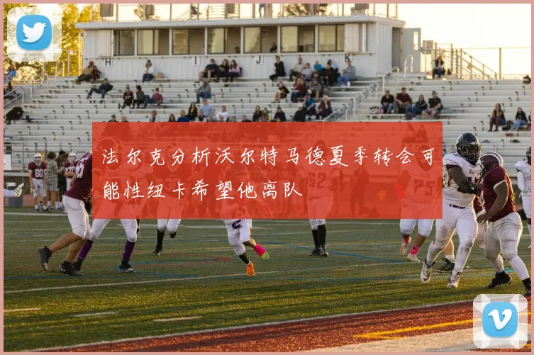法尔克分析沃尔特马德夏季转会可能性纽卡希望他离队