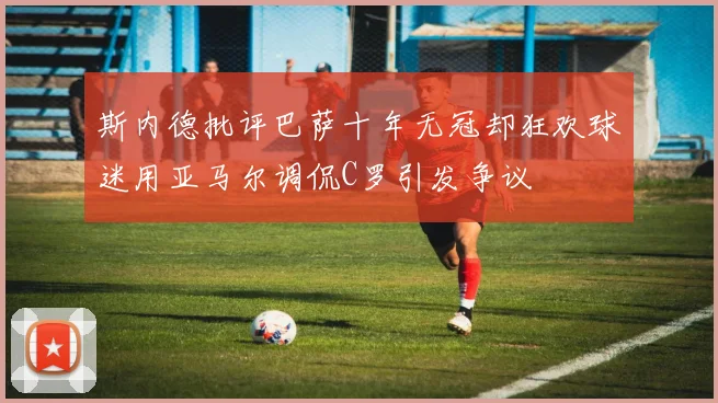 斯内德批评巴萨十年无冠却狂欢球迷用亚马尔调侃C罗引发争议