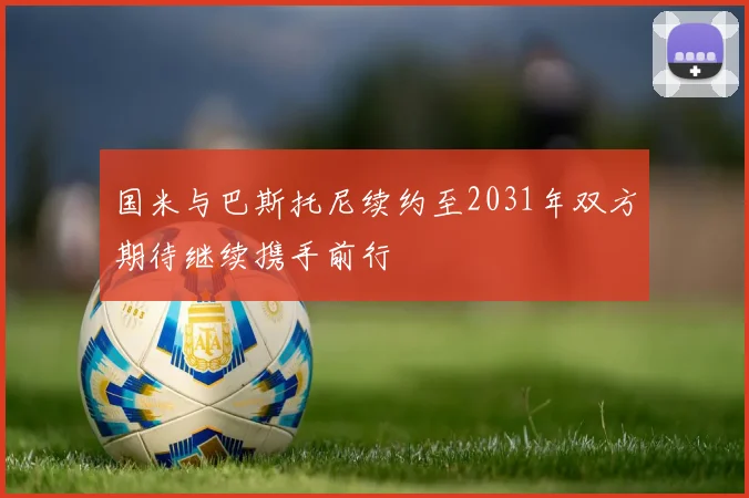 国米与巴斯托尼续约至2031年双方期待继续携手前行