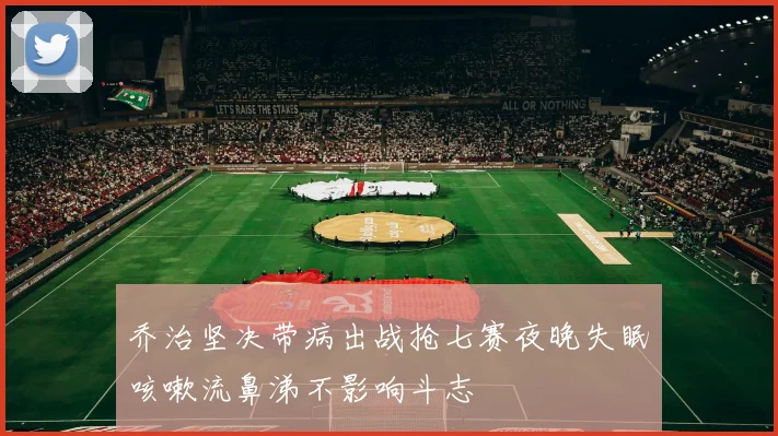 乔治坚决带病出战抢七赛夜晚失眠咳嗽流鼻涕不影响斗志