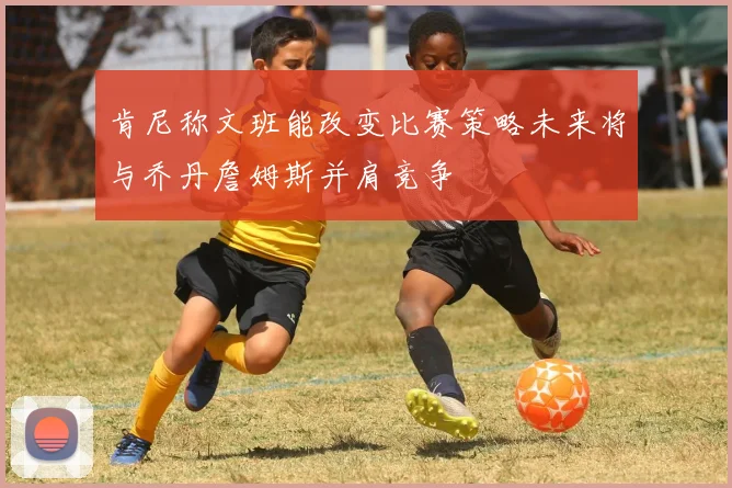 肯尼称文班能改变比赛策略未来将与乔丹詹姆斯并肩竞争