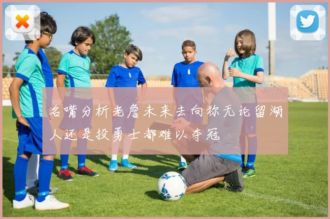 名嘴分析老詹未来去向称无论留湖人还是投勇士都难以夺冠