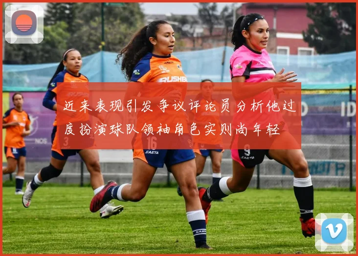 近来表现引发争议评论员分析他过度扮演球队领袖角色实则尚年轻