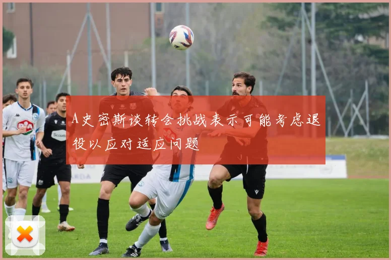 A史密斯谈转会挑战表示可能考虑退役以应对适应问题