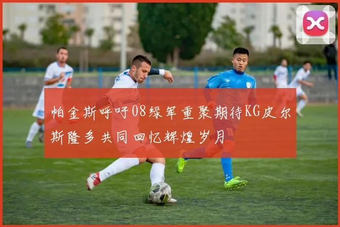 帕金斯呼吁08绿军重聚期待KG皮尔斯隆多共同回忆辉煌岁月