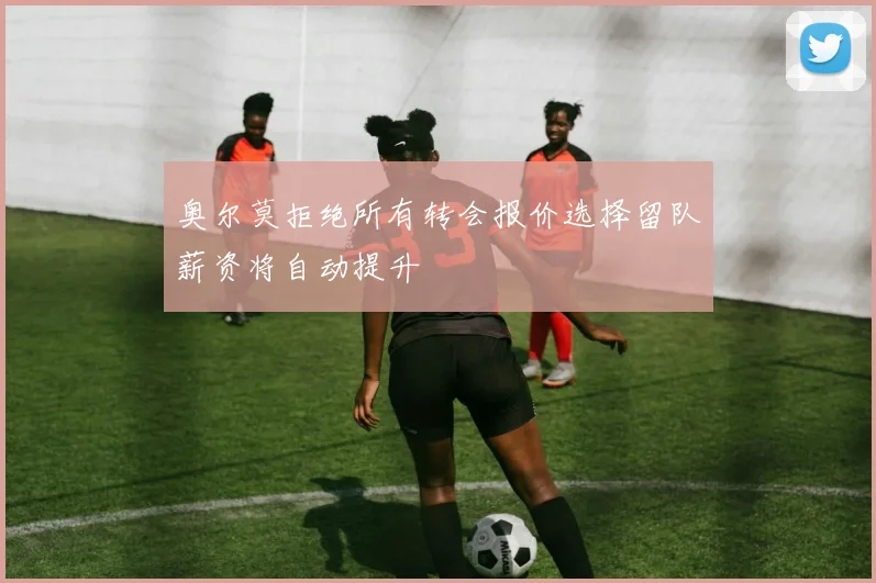 奥尔莫拒绝所有转会报价选择留队薪资将自动提升