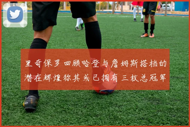 里奇保罗回顾哈登与詹姆斯搭档的潜在辉煌称其或已拥有三枚总冠军戒指