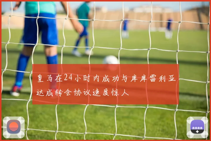 皇马在24小时内成功与库库雷利亚达成转会协议速度惊人